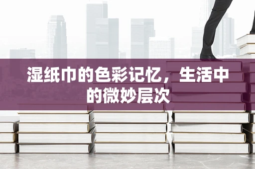 湿纸巾的色彩记忆，生活中的微妙层次