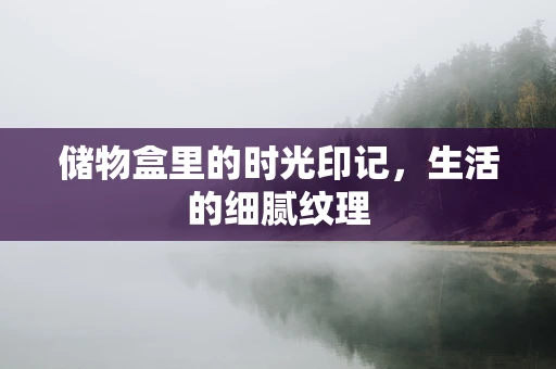 储物盒里的时光印记，生活的细腻纹理