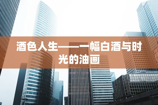 酒色人生——一幅白酒与时光的油画