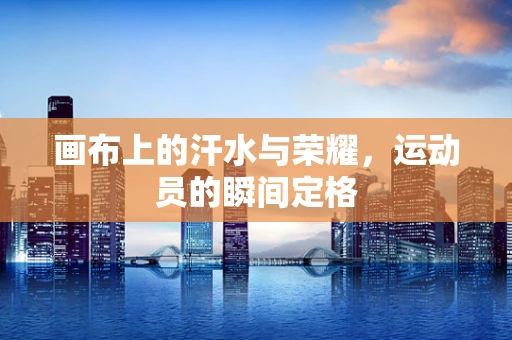 画布上的汗水与荣耀，运动员的瞬间定格