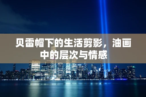贝雷帽下的生活剪影，油画中的层次与情感
