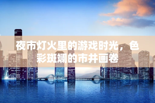 夜市灯火里的游戏时光，色彩斑斓的市井画卷