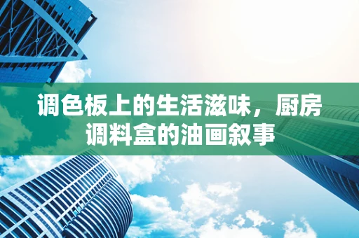 调色板上的生活滋味，厨房调料盒的油画叙事