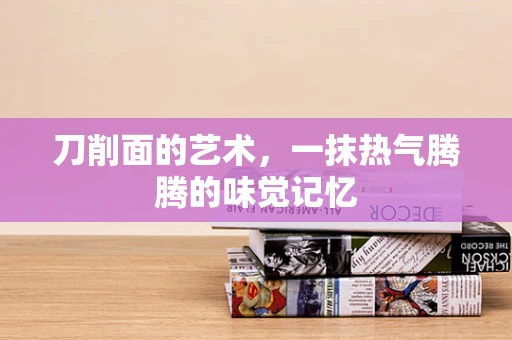 刀削面的艺术，一抹热气腾腾的味觉记忆