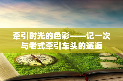 牵引时光的色彩——记一次与老式牵引车头的邂逅