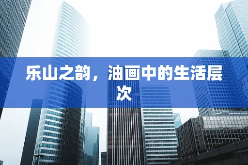 乐山之韵，油画中的生活层次