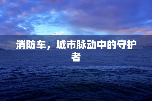 消防车，城市脉动中的守护者