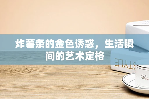 炸薯条的金色诱惑，生活瞬间的艺术定格