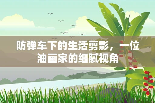 防弹车下的生活剪影，一位油画家的细腻视角