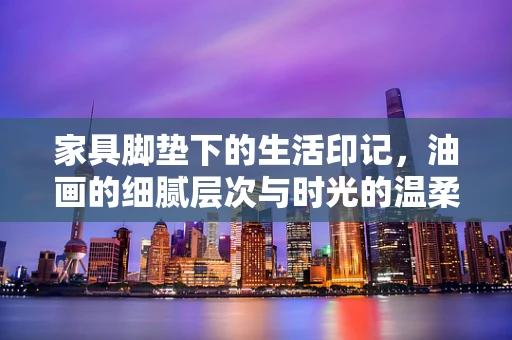 家具脚垫下的生活印记，油画的细腻层次与时光的温柔对话