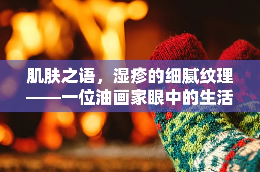 肌肤之语，湿疹的细腻纹理——一位油画家眼中的生活印记