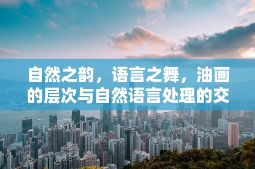 自然之韵，语言之舞，油画的层次与自然语言处理的交响