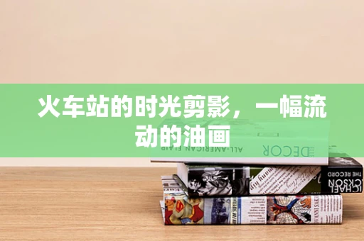 火车站的时光剪影，一幅流动的油画