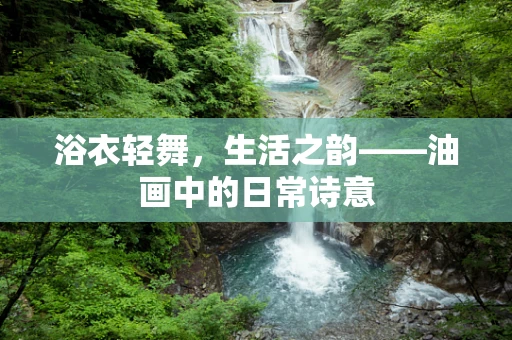 浴衣轻舞，生活之韵——油画中的日常诗意
