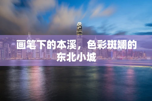 画笔下的本溪，色彩斑斓的东北小城