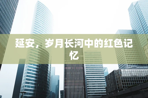 延安，岁月长河中的红色记忆