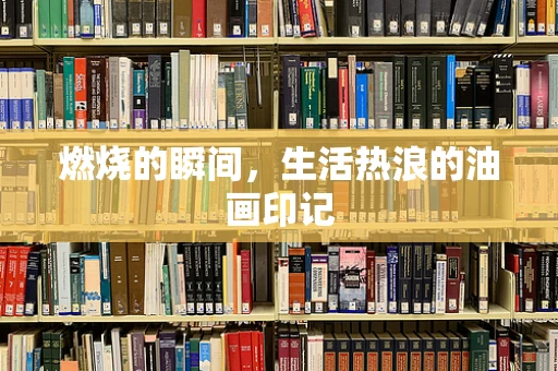 燃烧的瞬间，生活热浪的油画印记