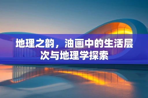 地理之韵，油画中的生活层次与地理学探索
