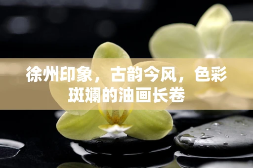 徐州印象，古韵今风，色彩斑斓的油画长卷