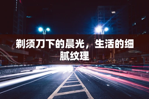 剃须刀下的晨光，生活的细腻纹理