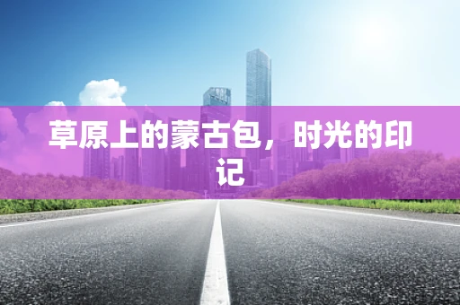 草原上的蒙古包，时光的印记