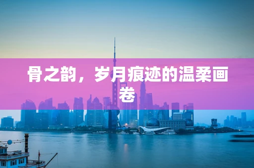 骨之韵，岁月痕迹的温柔画卷