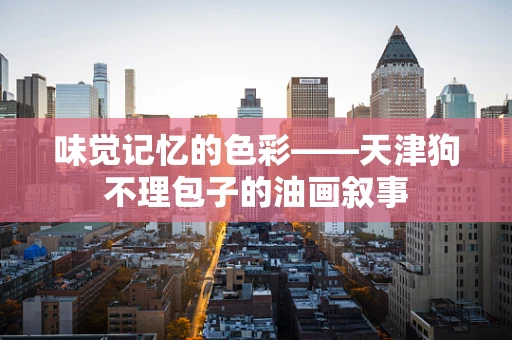 味觉记忆的色彩——天津狗不理包子的油画叙事