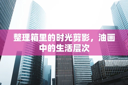 整理箱里的时光剪影，油画中的生活层次