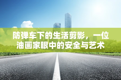 防弹车下的生活剪影，一位油画家眼中的安全与艺术