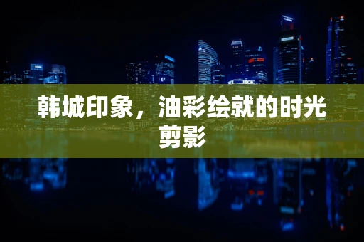 韩城印象，油彩绘就的时光剪影