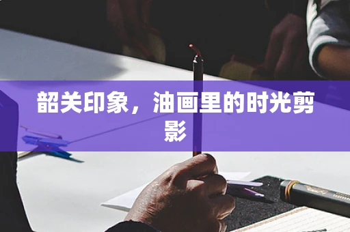 韶关印象，油画里的时光剪影