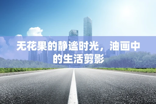 无花果的静谧时光，油画中的生活剪影