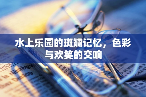 水上乐园的斑斓记忆，色彩与欢笑的交响