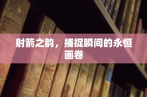 射箭之韵，捕捉瞬间的永恒画卷