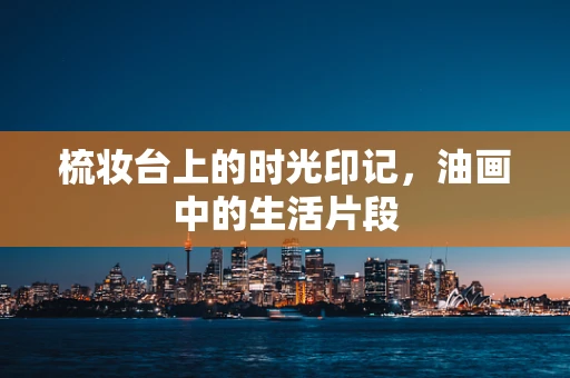 梳妆台上的时光印记，油画中的生活片段