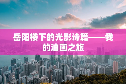 岳阳楼下的光影诗篇——我的油画之旅