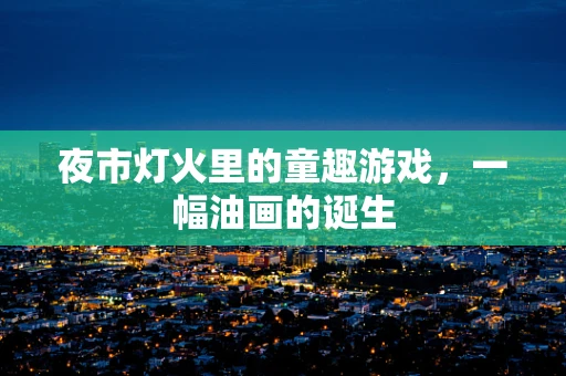 夜市灯火里的童趣游戏，一幅油画的诞生