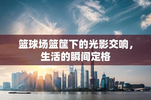 篮球场篮筐下的光影交响，生活的瞬间定格