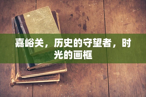 嘉峪关，历史的守望者，时光的画框