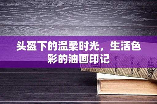 头盔下的温柔时光，生活色彩的油画印记