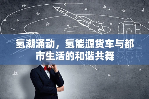氢潮涌动，氢能源货车与都市生活的和谐共舞