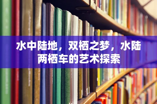 水中陆地，双栖之梦，水陆两栖车的艺术探索