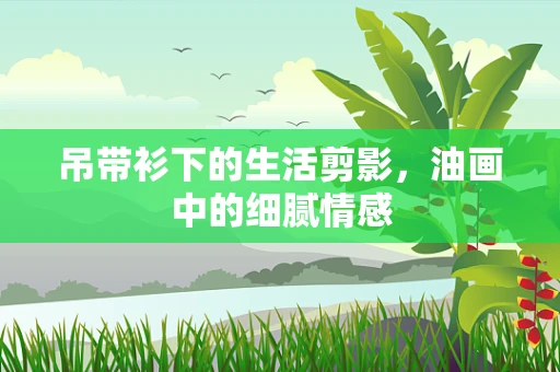 吊带衫下的生活剪影，油画中的细腻情感