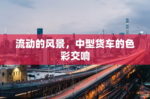 流动的风景，中型货车的色彩交响