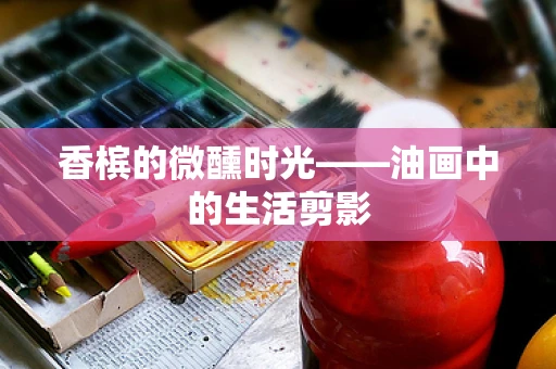 香槟的微醺时光——油画中的生活剪影