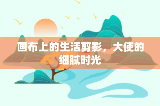 画布上的生活剪影，大使的细腻时光