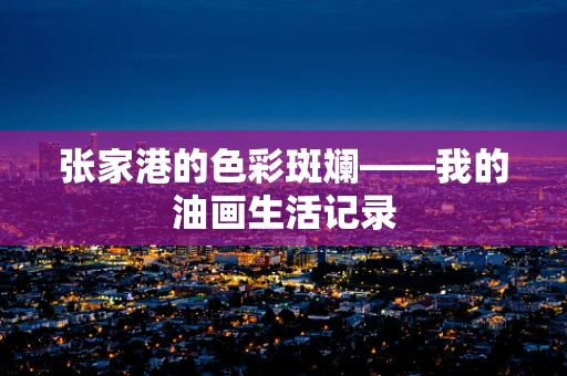张家港的色彩斑斓——我的油画生活记录