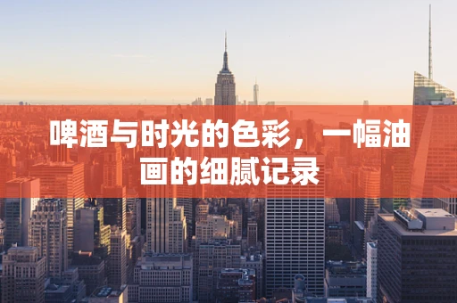 啤酒与时光的色彩，一幅油画的细腻记录