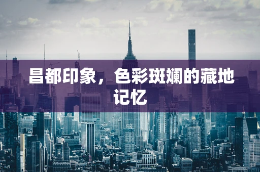 昌都印象，色彩斑斓的藏地记忆