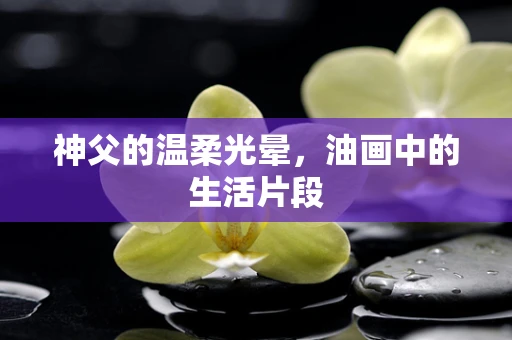 神父的温柔光晕，油画中的生活片段